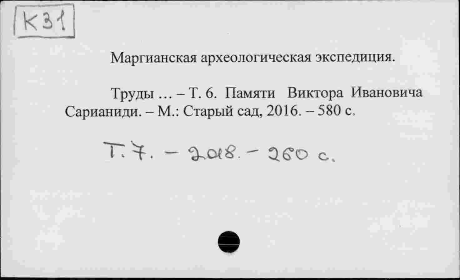 ﻿Маргианская археологическая экспедиция.
Труды ... - Т. 6. Памяти Виктора Ивановича Сарианиди. - М.: Старый сад, 2016. - 580 с.
I к Ч. —	- ЗСо с.